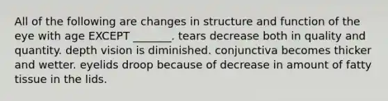 All of the following are changes in structure and function of the eye with age EXCEPT _______. tears decrease both in quality and quantity. depth vision is diminished. conjunctiva becomes thicker and wetter. eyelids droop because of decrease in amount of fatty tissue in the lids.