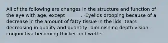 All of the following are changes in the structure and function of the eye with age, except ______. -Eyelids drooping because of a decrease in the amount of fatty tissue in the lids -tears decreasing in quality and quantity -diminishing depth vision -conjunctiva becoming thicker and wetter