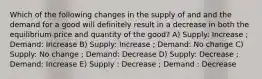 Which of the following changes in the supply of and and the demand for a good will definitely result in a decrease in both the equilibrium price and quantity of the good? A) Supply: Increase ; Demand: Increase B) Supply: Increase ; Demand: No change C) Supply: No change ; Demand: Decrease D) Supply: Decrease ; Demand: Increase E) Supply : Decrease ; Demand : Decrease