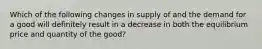 Which of the following changes in supply of and the demand for a good will definitely result in a decrease in both the equilibrium price and quantity of the good?