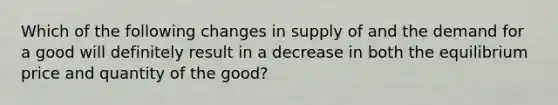 Which of the following changes in supply of and the demand for a good will definitely result in a decrease in both the equilibrium price and quantity of the good?