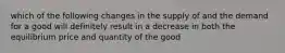 which of the following changes in the supply of and the demand for a good will definitely result in a decrease in both the equilibrium price and quantity of the good