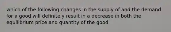 which of the following changes in the supply of and the demand for a good will definitely result in a decrease in both the equilibrium price and quantity of the good