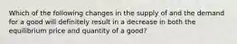 Which of the following changes in the supply of and the demand for a good will definitely result in a decrease in both the equilibrium price and quantity of a good?