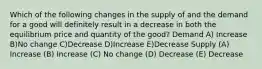 Which of the following changes in the supply of and the demand for a good will definitely result in a decrease in both the equilibrium price and quantity of the good? Demand A) Increase B)No change C)Decrease D)Increase E)Decrease Supply (A) Increase (B) Increase (C) No change (D) Decrease (E) Decrease