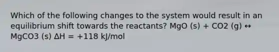 Which of the following changes to the system would result in an equilibrium shift towards the reactants? MgO (s) + CO2 (g) ↔ MgCO3 (s) ∆H = +118 kJ/mol