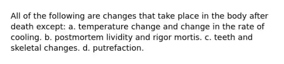 All of the following are changes that take place in the body after death except: a. temperature change and change in the rate of cooling. b. postmortem lividity and rigor mortis. c. teeth and skeletal changes. d. putrefaction.