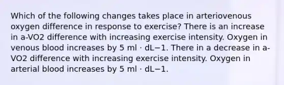 Which of the following changes takes place in arteriovenous oxygen difference in response to exercise? There is an increase in a-VO2 difference with increasing exercise intensity. Oxygen in venous blood increases by 5 ml · dL−1. There in a decrease in a-VO2 difference with increasing exercise intensity. Oxygen in arterial blood increases by 5 ml · dL−1.