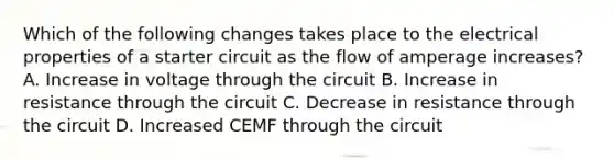 Which of the following changes takes place to the electrical properties of a starter circuit as the flow of amperage increases? A. Increase in voltage through the circuit B. Increase in resistance through the circuit C. Decrease in resistance through the circuit D. Increased CEMF through the circuit