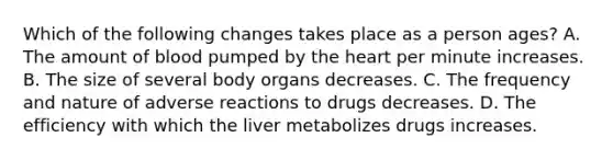 Which of the following changes takes place as a person ages? A. The amount of blood pumped by the heart per minute increases. B. The size of several body organs decreases. C. The frequency and nature of adverse reactions to drugs decreases. D. The efficiency with which the liver metabolizes drugs increases.