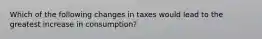 Which of the following changes in taxes would lead to the greatest increase in consumption?