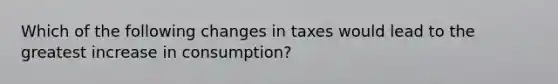 Which of the following changes in taxes would lead to the greatest increase in consumption?