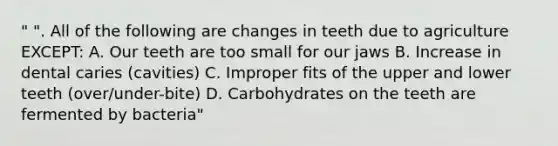 " ". All of the following are changes in teeth due to agriculture EXCEPT: A. Our teeth are too small for our jaws B. Increase in dental caries (cavities) C. Improper fits of the upper and lower teeth (over/under-bite) D. Carbohydrates on the teeth are fermented by bacteria"