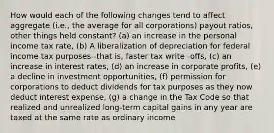 How would each of the following changes tend to affect aggregate (i.e., the average for all corporations) payout ratios, other things held constant? (a) an increase in the personal income tax rate, (b) A liberalization of depreciation for federal income tax purposes--that is, faster tax write -offs, (c) an increase in interest rates, (d) an increase in corporate profits, (e) a decline in investment opportunities, (f) permission for corporations to deduct dividends for tax purposes as they now deduct interest expense, (g) a change in the Tax Code so that realized and unrealized long-term capital gains in any year are taxed at the same rate as ordinary income