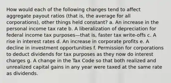 How would each of the following changes tend to affect aggregate payout ratios (that is, the average for all corporations), other things held constant? a. An increase in the personal income tax rate b. A liberalization of depreciation for federal income tax purposes—that is, faster tax write-offs c. A rise in interest rates d. An increase in corporate profits e. A decline in investment opportunities f. Permission for corporations to deduct dividends for tax purposes as they now do interest charges g. A change in the Tax Code so that both realized and unrealized capital gains in any year were taxed at the same rate as dividends.