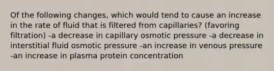 Of the following changes, which would tend to cause an increase in the rate of fluid that is filtered from capillaries? (favoring filtration) -a decrease in capillary osmotic pressure -a decrease in interstitial fluid osmotic pressure -an increase in venous pressure -an increase in plasma protein concentration