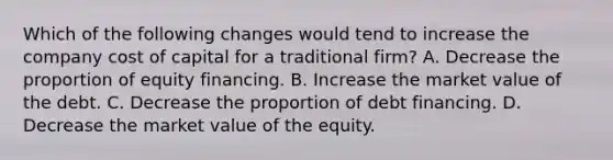 Which of the following changes would tend to increase the company cost of capital for a traditional firm? A. Decrease the proportion of equity financing. B. Increase the market value of the debt. C. Decrease the proportion of debt financing. D. Decrease the market value of the equity.