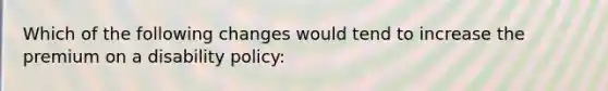 Which of the following changes would tend to increase the premium on a disability policy: