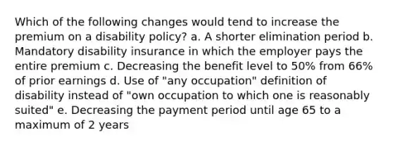 Which of the following changes would tend to increase the premium on a disability policy? a. ​A shorter elimination period b. ​Mandatory disability insurance in which the employer pays the entire premium c. ​Decreasing the benefit level to 50% from 66% of prior earnings d. ​Use of "any occupation" definition of disability instead of "own occupation to which one is reasonably suited" e. ​Decreasing the payment period until age 65 to a maximum of 2 years