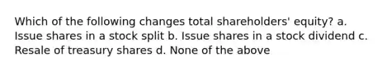 Which of the following changes total shareholders' equity? a. Issue shares in a stock split b. Issue shares in a stock dividend c. Resale of treasury shares d. None of the above