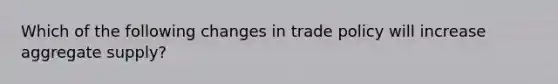 Which of the following changes in trade policy will increase aggregate supply?