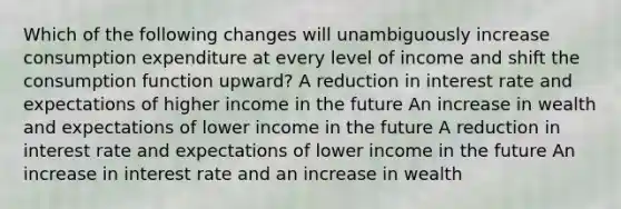 Which of the following changes will unambiguously increase consumption expenditure at every level of income and shift the consumption function​ upward? A reduction in interest rate and expectations of higher income in the future An increase in wealth and expectations of lower income in the future A reduction in interest rate and expectations of lower income in the future An increase in interest rate and an increase in wealth