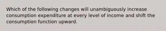 Which of the following changes will unambiguously increase consumption expenditure at every level of income and shift the consumption function upward.