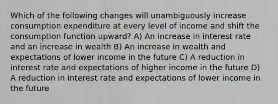 Which of the following changes will unambiguously increase consumption expenditure at every level of income and shift the consumption function​ upward? A) An increase in interest rate and an increase in wealth B) An increase in wealth and expectations of lower income in the future C) A reduction in interest rate and expectations of higher income in the future D) A reduction in interest rate and expectations of lower income in the future