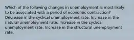 Which of the following changes in unemployment is most likely to be associated with a period of economic contraction? Decrease in the cyclical unemployment rate. Increase in the natural unemployment rate. Increase in the cyclical unemployment rate. Increase in the structural unemployment rate.