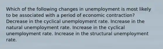 Which of the following changes in unemployment is most likely to be associated with a period of economic contraction? Decrease in the cyclical <a href='https://www.questionai.com/knowledge/kh7PJ5HsOk-unemployment-rate' class='anchor-knowledge'>unemployment rate</a>. Increase in the natural unemployment rate. Increase in the cyclical unemployment rate. Increase in the structural unemployment rate.