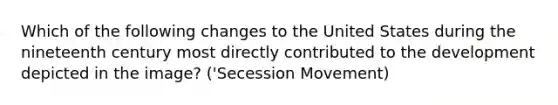 Which of the following changes to the United States during the nineteenth century most directly contributed to the development depicted in the image? ('Secession Movement)