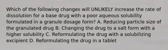 Which of the following changes will UNLIKELY increase the rate of dissolution for a base drug with a poor aqueous solubility formulated in a granule dosage form? A. Reducing particle size of the granulated drug B. Changing the drug to a salt form with a higher solubility C. Reformulating the drug with a solubilizing excipient D. Reformulating the drug in a tablet