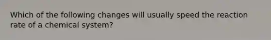 Which of the following changes will usually speed the reaction rate of a chemical system?