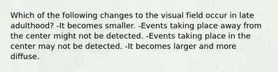 Which of the following changes to the visual field occur in late adulthood? -It becomes smaller. -Events taking place away from the center might not be detected. -Events taking place in the center may not be detected. -It becomes larger and more diffuse.