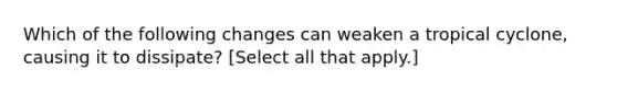 Which of the following changes can weaken a tropical cyclone, causing it to dissipate? [Select all that apply.]