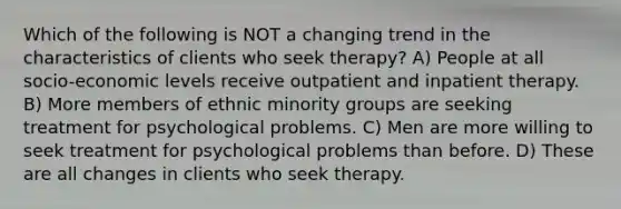 Which of the following is NOT a changing trend in the characteristics of clients who seek therapy? A) People at all socio-economic levels receive outpatient and inpatient therapy. B) More members of ethnic minority groups are seeking treatment for psychological problems. C) Men are more willing to seek treatment for psychological problems than before. D) These are all changes in clients who seek therapy.