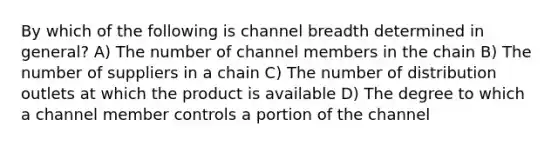 By which of the following is channel breadth determined in general? A) The number of channel members in the chain B) The number of suppliers in a chain C) The number of distribution outlets at which the product is available D) The degree to which a channel member controls a portion of the channel