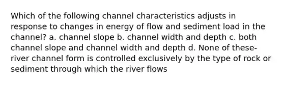 Which of the following channel characteristics adjusts in response to changes in energy of flow and sediment load in the channel? a. channel slope b. channel width and depth c. both channel slope and channel width and depth d. None of these-river channel form is controlled exclusively by the type of rock or sediment through which the river flows