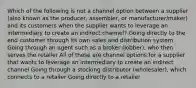 Which of the following is not a channel option between a supplier (also known as the producer, assembler, or manufacturer/maker) and its customers when the supplier wants to leverage an intermediary to create an indirect channel? Going directly to the end customer through its own sales and distribution system Going through an agent such as a broker (jobber), who then serves the retailer All of these are channel options for a supplier that wants to leverage an intermediary to create an indirect channel Going through a stocking distributor (wholesaler), which connects to a retailer Going directly to a retailer