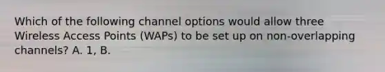 Which of the following channel options would allow three Wireless Access Points (WAPs) to be set up on non-overlapping channels? A. 1, B.