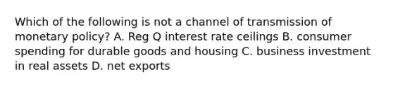 Which of the following is not a channel of transmission of monetary policy? A. Reg Q interest rate ceilings B. consumer spending for durable goods and housing C. business investment in real assets D. net exports