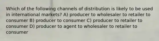 Which of the following channels of distribution is likely to be used in international markets? A) producer to wholesaler to retailer to consumer B) producer to consumer C) producer to retailer to consumer D) producer to agent to wholesaler to retailer to consumer