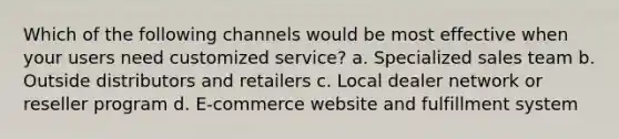 Which of the following channels would be most effective when your users need customized service? a. Specialized sales team b. Outside distributors and retailers c. Local dealer network or reseller program d. E-commerce website and fulfillment system