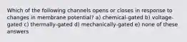 Which of the following channels opens or closes in response to changes in membrane potential? a) chemical-gated b) voltage-gated c) thermally-gated d) mechanically-gated e) none of these answers