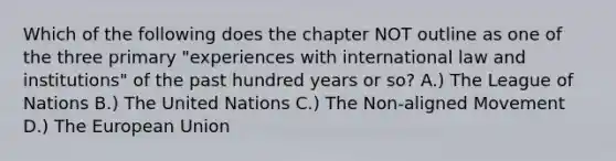 Which of the following does the chapter NOT outline as one of the three primary "experiences with international law and institutions" of the past hundred years or so? A.) The League of Nations B.) The United Nations C.) The Non-aligned Movement D.) The European Union