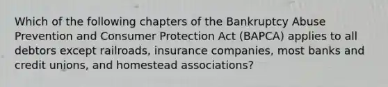 Which of the following chapters of the Bankruptcy Abuse Prevention and Consumer Protection Act (BAPCA) applies to all debtors except railroads, insurance companies, most banks and credit unions, and homestead associations?