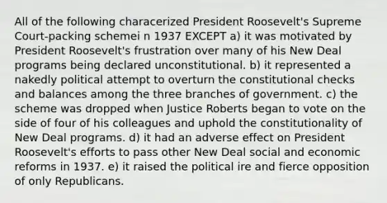 All of the following characerized President Roosevelt's Supreme Court-packing schemei n 1937 EXCEPT a) it was motivated by President Roosevelt's frustration over many of his New Deal programs being declared unconstitutional. b) it represented a nakedly political attempt to overturn the constitutional checks and balances among the three branches of government. c) the scheme was dropped when Justice Roberts began to vote on the side of four of his colleagues and uphold the constitutionality of New Deal programs. d) it had an adverse effect on President Roosevelt's efforts to pass other New Deal social and economic reforms in 1937. e) it raised the political ire and fierce opposition of only Republicans.