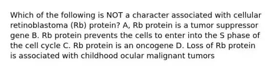 Which of the following is NOT a character associated with cellular retinoblastoma (Rb) protein? A, Rb protein is a tumor suppressor gene B. Rb protein prevents the cells to enter into the S phase of the cell cycle C. Rb protein is an oncogene D. Loss of Rb protein is associated with childhood ocular malignant tumors