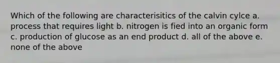 Which of the following are characterisitics of the calvin cylce a. process that requires light b. nitrogen is fied into an organic form c. production of glucose as an end product d. all of the above e. none of the above