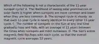 Which of the following is not a characteristic of the 11-year sunspot cycle? A. The likelihood of seeing solar prominences or solar flares is higher when sunspots are more common and lower when they are less common. B. The sunspot cycle is steady, so that each 11-year cycle is nearly identical to every other 11-year cycle. C. The number of sunspots on the Sun at any one time gradually rises and falls, with an average of 11 years between the times when sunspots are most numerous. D. The Sun's entire magnetic field flip-flops with each cycle, so that the overall magnetic cycle averages 22 years.